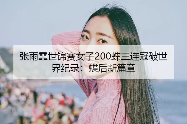 张雨霏世锦赛女子200蝶三连冠破世界纪录：蝶后新篇章