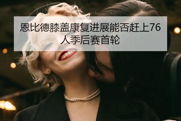 恩比德膝盖康复进展能否赶上76人季后赛首轮