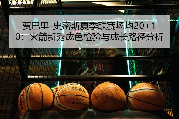 贾巴里-史密斯夏季联赛场均20+10：火箭新秀成色检验与成长路径分析